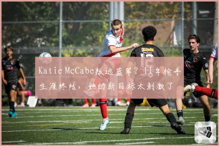 Katie McCabe叛逃蓝军？11年枪手生涯终结，她的新目标太刺激了