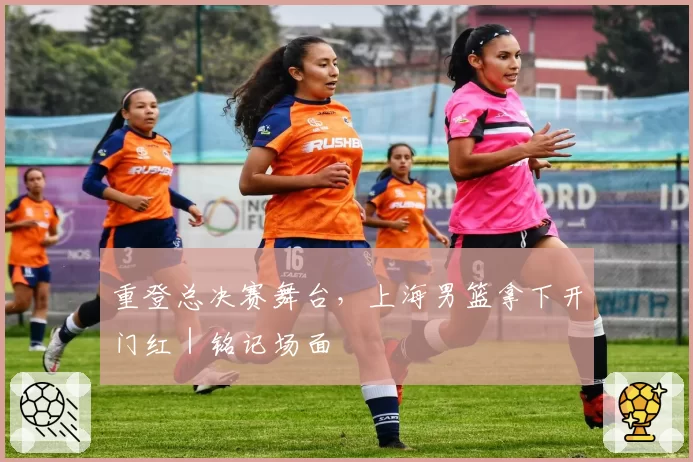 重登总决赛舞台，上海男篮拿下开门红｜铭记场面