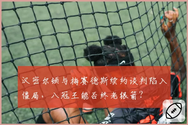 汉密尔顿与梅赛德斯续约谈判陷入僵局，八冠王能否终老银箭？