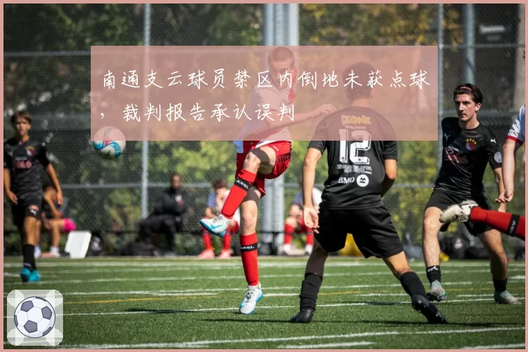 南通支云球员禁区内倒地未获点球,裁判报告承认误判