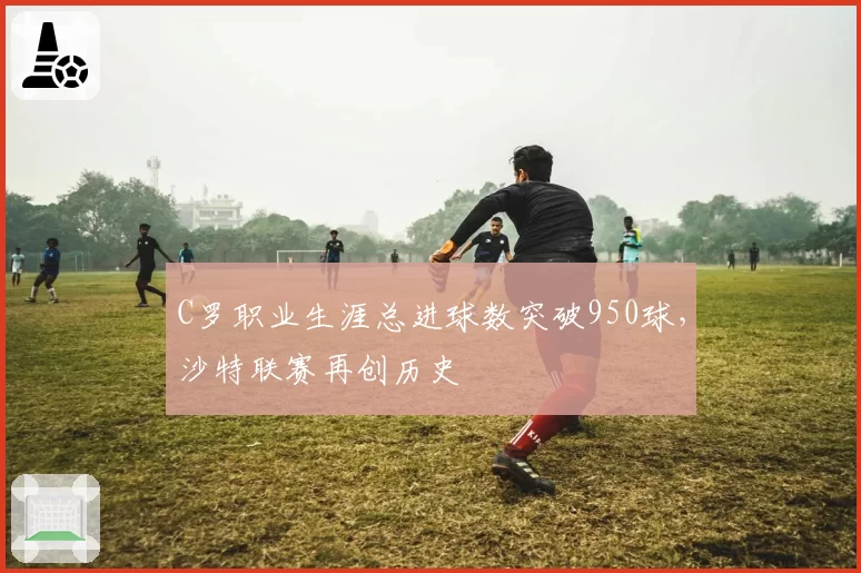C罗职业生涯总进球数突破950球，沙特联赛再创历史