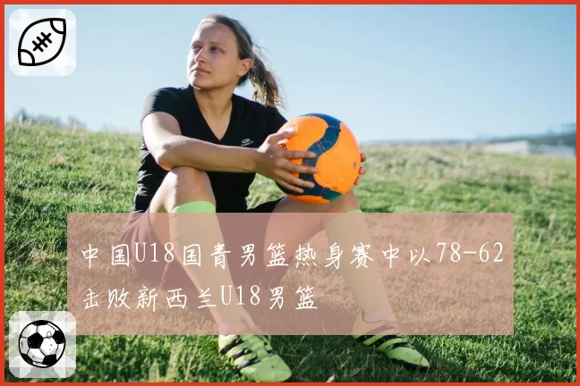 中国U18国青男篮热身赛中以78-62击败新西兰U18男篮