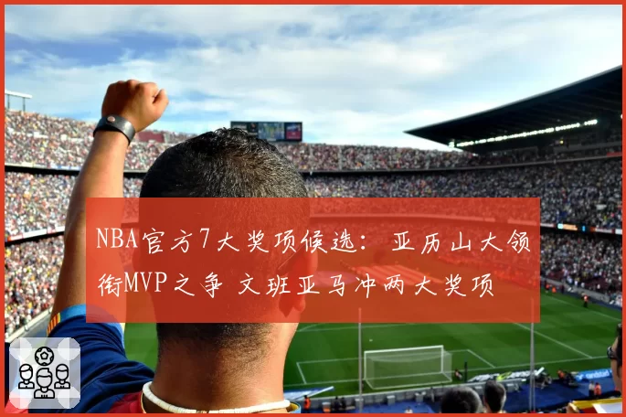 NBA官方7大奖项候选：亚历山大领衔MVP之争 文班亚马冲两大奖项