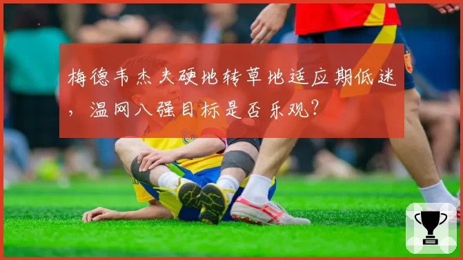 梅德韦杰夫硬地转草地适应期低迷，温网八强目标是否乐观？