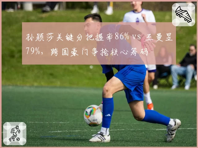 孙颖莎关键分把握率86% vs 王曼昱79%，跨国豪门争抢核心筹码