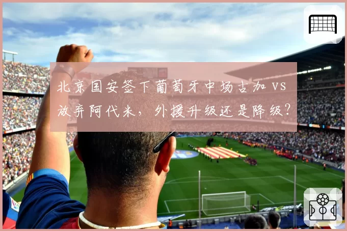 北京国安签下葡萄牙中场古加 vs 放弃阿代米，外援升级还是降级？
