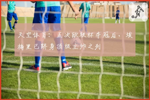 天空体育：五次欧联杯夺冠后，埃梅里已跻身顶级主帅之列