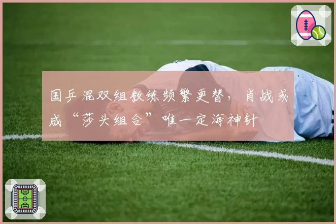 国乒混双组教练频繁更替，肖战或成“莎头组合”唯一定海神针
